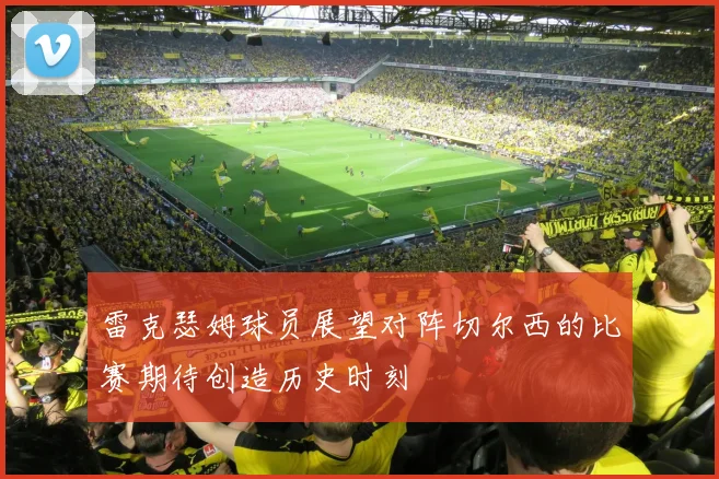 雷克瑟姆球员展望对阵切尔西的比赛期待创造历史时刻