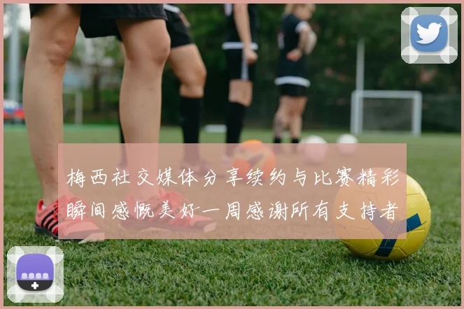 梅西社交媒体分享续约与比赛精彩瞬间感慨美好一周感谢所有支持者