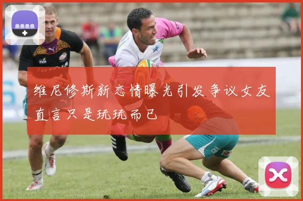 维尼修斯新恋情曝光引发争议女友直言只是玩玩而已