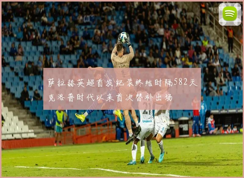 萨拉赫英超首发纪录终结时隔582天克洛普时代以来首次替补出场