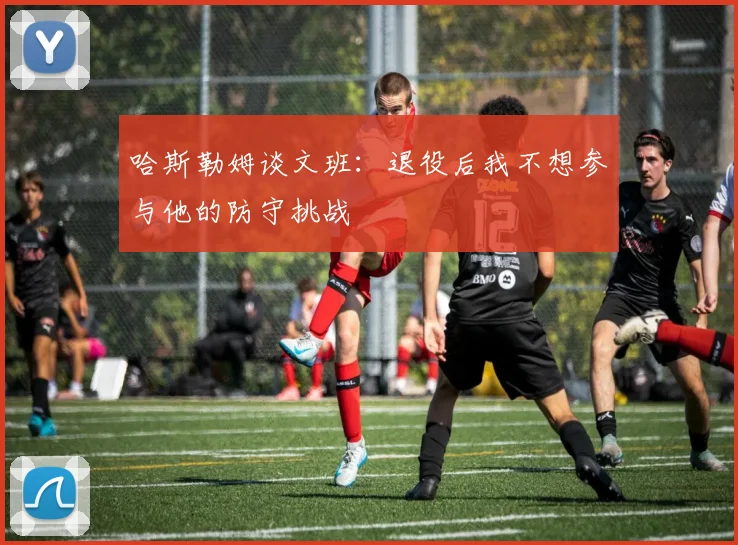 哈斯勒姆谈文班：退役后我不想参与他的防守挑战