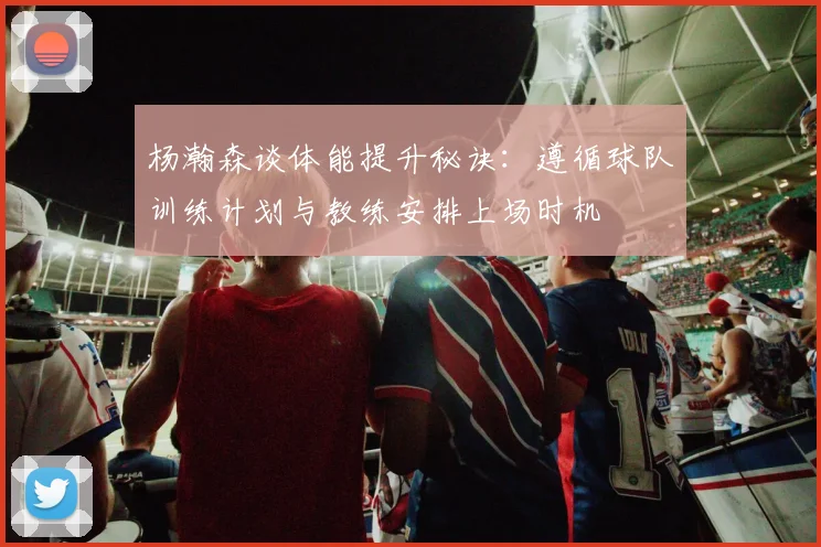 杨瀚森谈体能提升秘诀：遵循球队训练计划与教练安排上场时机