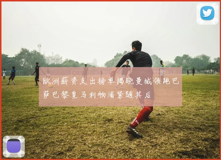 欧洲薪资支出榜单揭晓曼城领跑巴萨巴黎皇马利物浦紧随其后