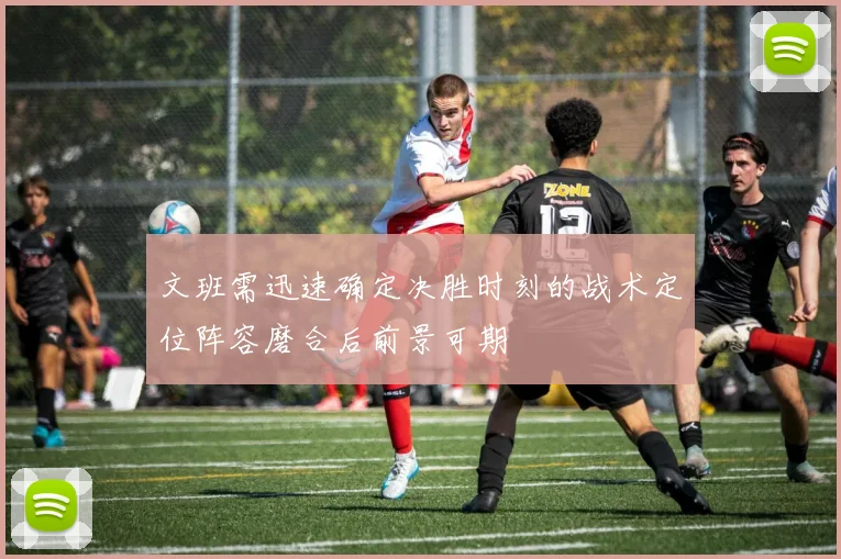 文班需迅速确定决胜时刻的战术定位阵容磨合后前景可期