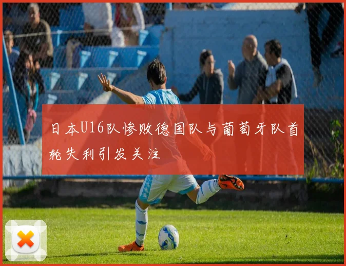 日本U16队惨败德国队与葡萄牙队首轮失利引发关注