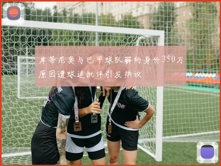 库蒂尼奥与巴甲球队解约身价350万原因遭球迷批评引发热议