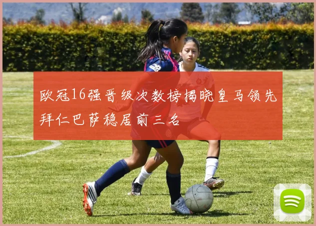 欧冠16强晋级次数榜揭晓皇马领先拜仁巴萨稳居前三名