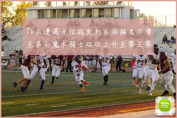 76人遭遇卡位战失利东部排名下滑至第七魔术骑士双双上升至第五第六位