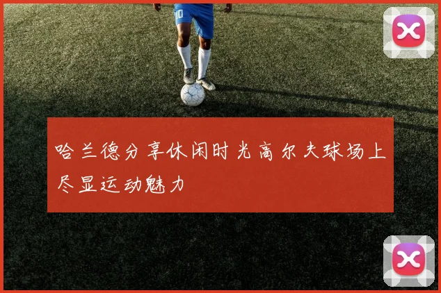 哈兰德分享休闲时光高尔夫球场上尽显运动魅力