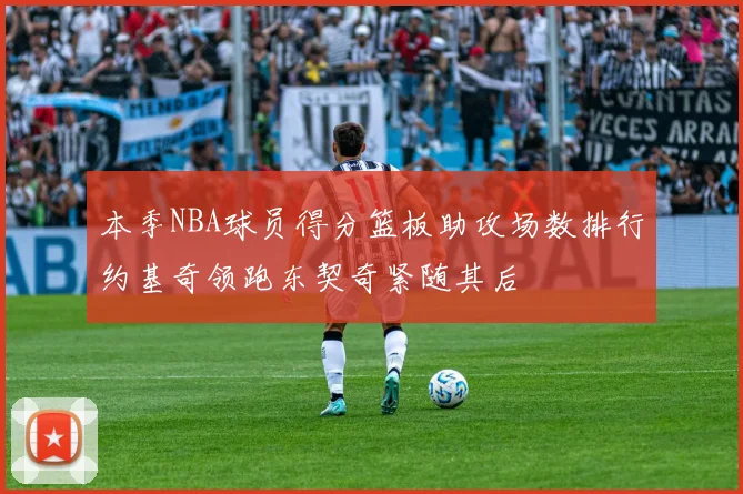 本季NBA球员得分篮板助攻场数排行约基奇领跑东契奇紧随其后