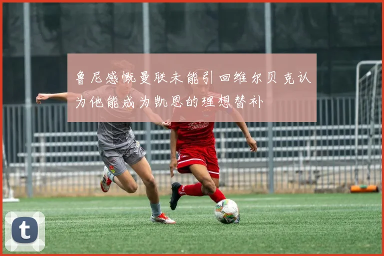 鲁尼感慨曼联未能引回维尔贝克认为他能成为凯恩的理想替补