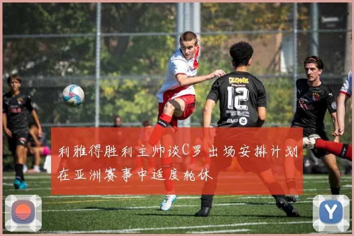 利雅得胜利主帅谈C罗出场安排计划在亚洲赛事中适度轮休
