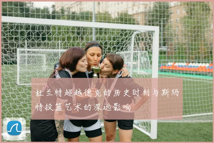 杜兰特超越德克的历史时刻与斯玛特投篮艺术的深远影响